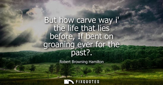Small: But how carve way i the life that lies before, If bent on groaning ever for the past?