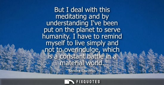 Small: But I deal with this meditating and by understanding Ive been put on the planet to serve humanity. I have to r