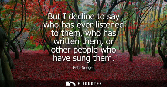 Small: But I decline to say who has ever listened to them, who has written them, or other people who have sung