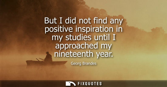 Small: But I did not find any positive inspiration in my studies until I approached my nineteenth year
