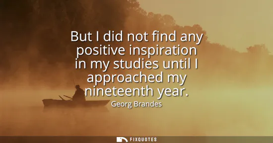 Small: But I did not find any positive inspiration in my studies until I approached my nineteenth year