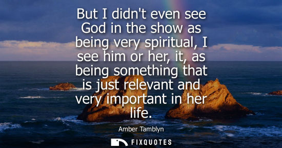 Small: But I didnt even see God in the show as being very spiritual, I see him or her, it, as being something 