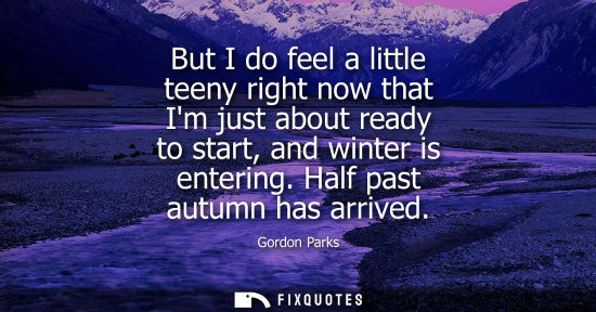 Small: But I do feel a little teeny right now that Im just about ready to start, and winter is entering. Half 