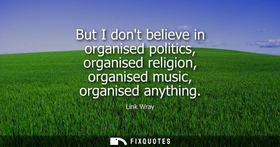 Small: But I dont believe in organised politics, organised religion, organised music, organised anything