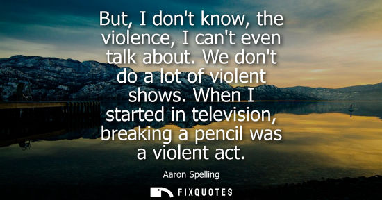 Small: But, I dont know, the violence, I cant even talk about. We dont do a lot of violent shows. When I start