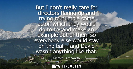 Small: But I dont really care for directors flaring up and trying to humble some actor, which they would do to