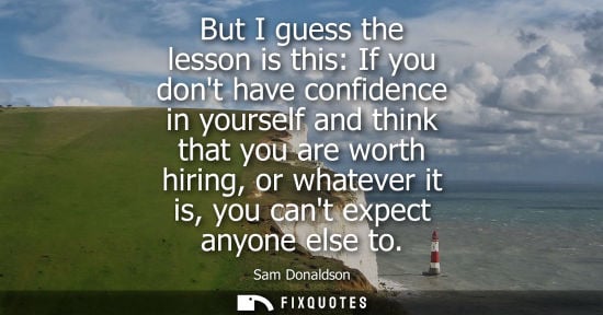Small: But I guess the lesson is this: If you dont have confidence in yourself and think that you are worth hi
