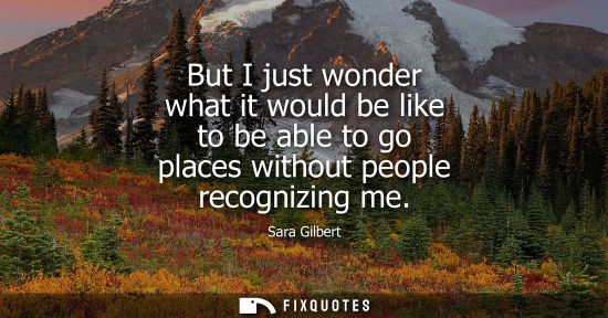 Small: But I just wonder what it would be like to be able to go places without people recognizing me