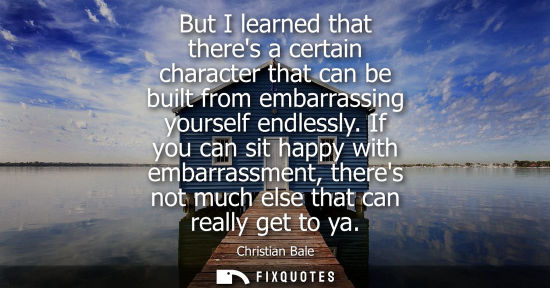Small: But I learned that theres a certain character that can be built from embarrassing yourself endlessly.