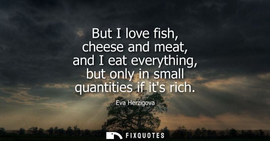 Small: But I love fish, cheese and meat, and I eat everything, but only in small quantities if its rich