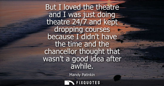 Small: But I loved the theatre and I was just doing theatre 24/7 and kept dropping courses because I didnt hav