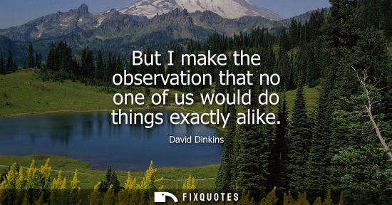 Small: But I make the observation that no one of us would do things exactly alike