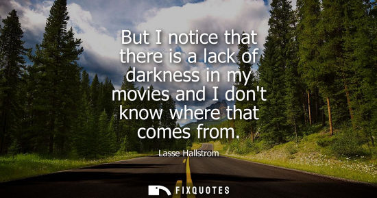Small: But I notice that there is a lack of darkness in my movies and I dont know where that comes from