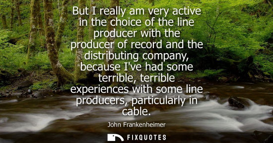 Small: But I really am very active in the choice of the line producer with the producer of record and the distributin