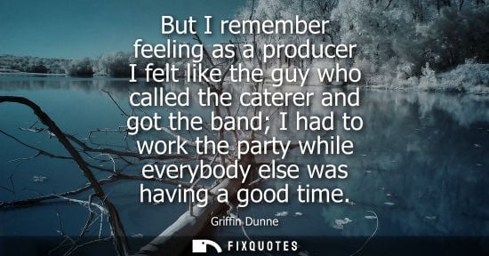 Small: But I remember feeling as a producer I felt like the guy who called the caterer and got the band I had 