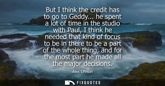 Small: But I think the credit has to go to Geddy... he spent a lot of time in the studio with Paul, I think he