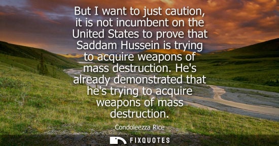 Small: Condoleezza Rice: But I want to just caution, it is not incumbent on the United States to prove that Saddam Hu