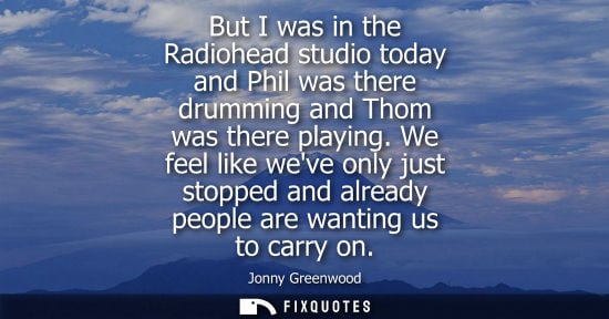 Small: But I was in the Radiohead studio today and Phil was there drumming and Thom was there playing.