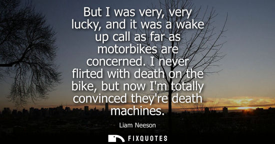 Small: But I was very, very lucky, and it was a wake up call as far as motorbikes are concerned. I never flirt