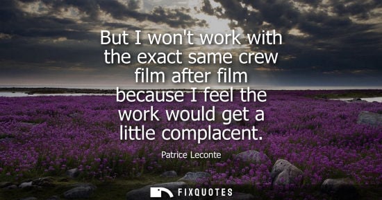 Small: But I wont work with the exact same crew film after film because I feel the work would get a little com