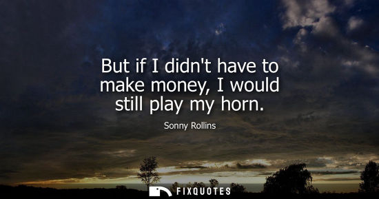 Small: But if I didnt have to make money, I would still play my horn