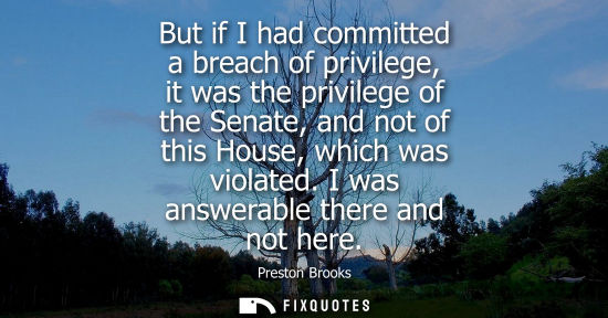 Small: But if I had committed a breach of privilege, it was the privilege of the Senate, and not of this House