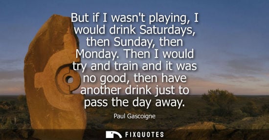 Small: But if I wasnt playing, I would drink Saturdays, then Sunday, then Monday. Then I would try and train and it w
