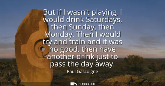 Small: But if I wasnt playing, I would drink Saturdays, then Sunday, then Monday. Then I would try and train and it w