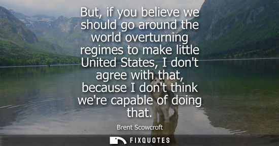 Small: But, if you believe we should go around the world overturning regimes to make little United States, I d