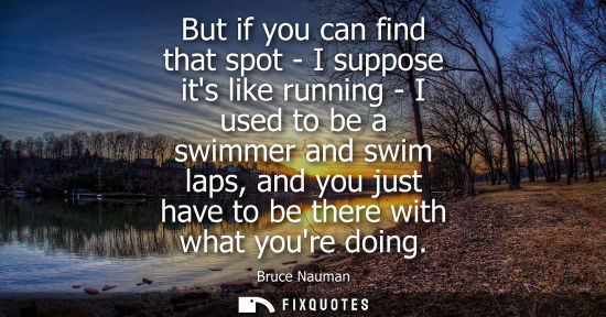 Small: But if you can find that spot - I suppose its like running - I used to be a swimmer and swim laps, and 