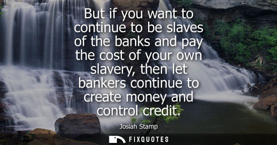 Small: But if you want to continue to be slaves of the banks and pay the cost of your own slavery, then let ba