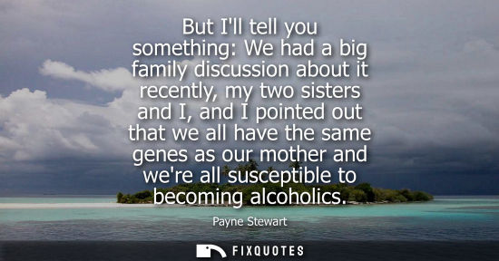 Small: But Ill tell you something: We had a big family discussion about it recently, my two sisters and I, and