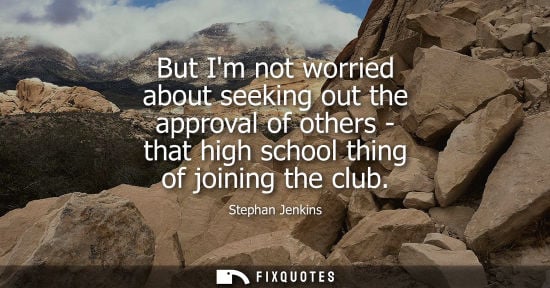 Small: But Im not worried about seeking out the approval of others - that high school thing of joining the clu
