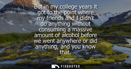 Small: But in my college years it got to the point where my friends and I didnt do anything without consuming 