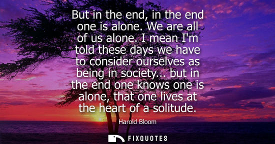 Small: But in the end, in the end one is alone. We are all of us alone. I mean Im told these days we have to c