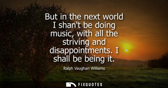 Small: But in the next world I shant be doing music, with all the striving and disappointments. I shall be bei
