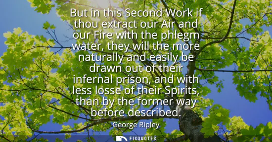 Small: But in this Second Work if thou extract our Air and our Fire with the phlegm water, they will the more natural