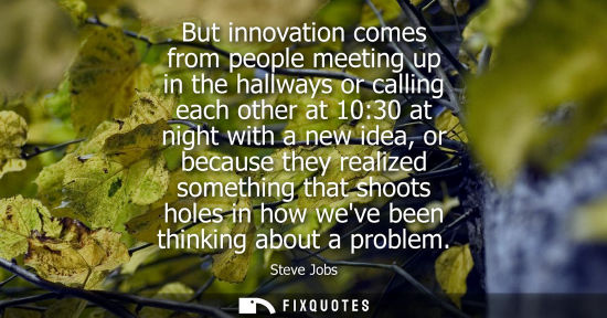 Small: But innovation comes from people meeting up in the hallways or calling each other at 10:30 at night with a new