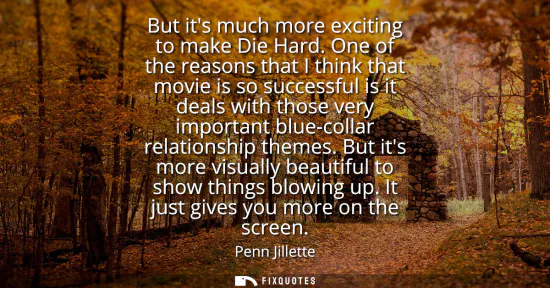 Small: But its much more exciting to make Die Hard. One of the reasons that I think that movie is so successful is it