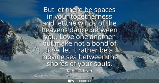 Small: But let there be spaces in your togetherness and let the winds of the heavens dance between you. Love one anot
