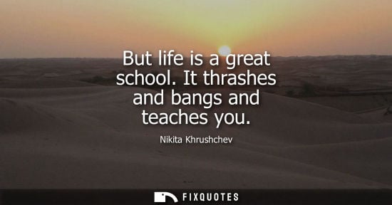 Small: But life is a great school. It thrashes and bangs and teaches you