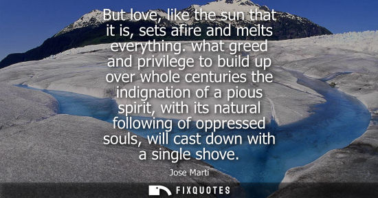 Small: But love, like the sun that it is, sets afire and melts everything. what greed and privilege to build up over 