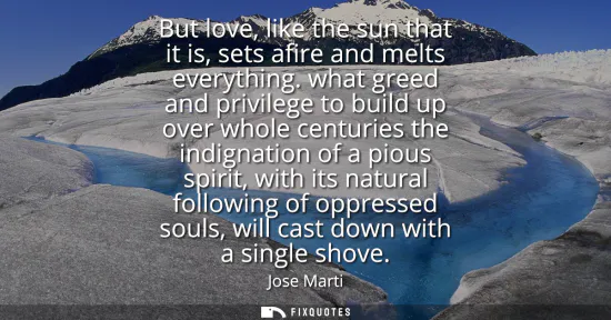 Small: But love, like the sun that it is, sets afire and melts everything. what greed and privilege to build up over 