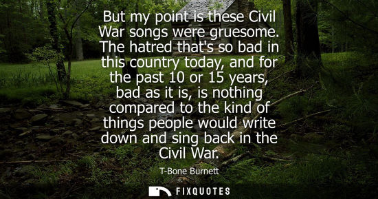 Small: But my point is these Civil War songs were gruesome. The hatred thats so bad in this country today, and