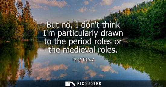 Small: But no, I dont think Im particularly drawn to the period roles or the medieval roles - Hugh Dancy