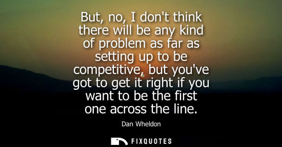 Small: But, no, I dont think there will be any kind of problem as far as setting up to be competitive, but you