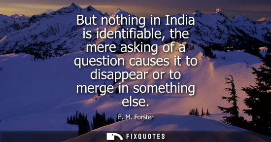 Small: But nothing in India is identifiable, the mere asking of a question causes it to disappear or to merge 