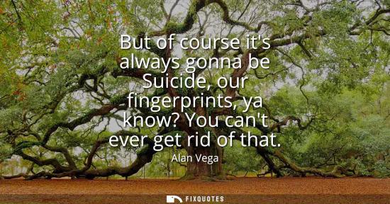 Small: But of course its always gonna be Suicide, our fingerprints, ya know? You cant ever get rid of that