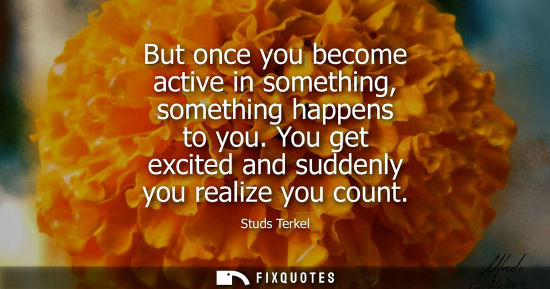 Small: But once you become active in something, something happens to you. You get excited and suddenly you rea