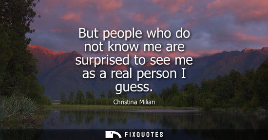 Small: But people who do not know me are surprised to see me as a real person I guess